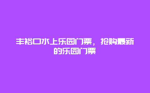 丰裕口水上乐园门票，抢购最新的乐园门票