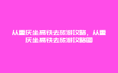 从重庆坐高铁去旅游攻略，从重庆坐高铁去旅游攻略图