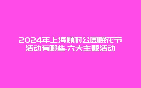 2024年上海顾村公园樱花节活动有哪些-六大主题活动