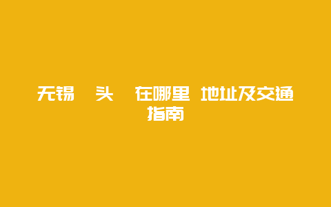 无锡鼋头渚在哪里 地址及交通指南