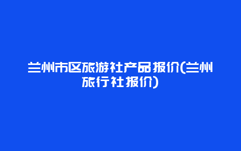 兰州市区旅游社产品报价(兰州旅行社报价)