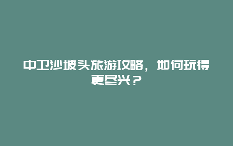 中卫沙坡头旅游攻略，如何玩得更尽兴？