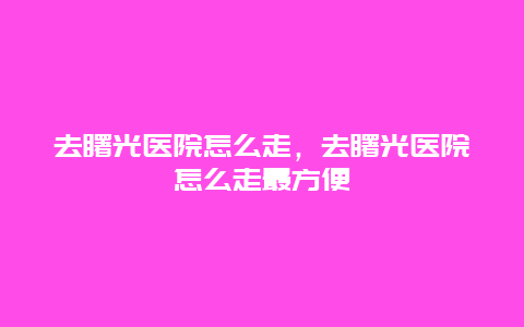 去曙光医院怎么走，去曙光医院怎么走最方便