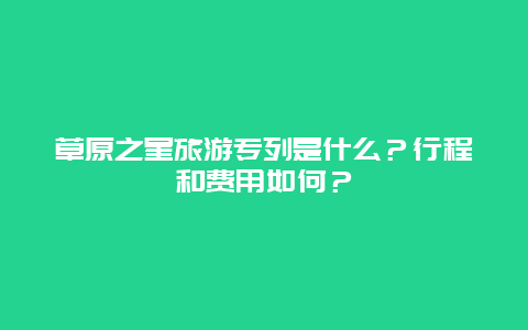 草原之星旅游专列是什么？行程和费用如何？