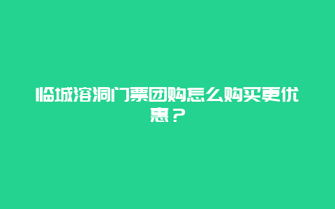 临城溶洞门票团购怎么购买更优惠？