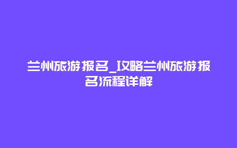 兰州旅游报名_攻略兰州旅游报名流程详解