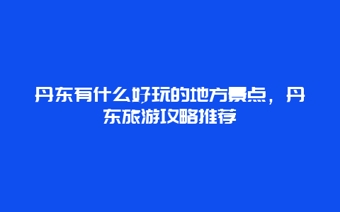 丹东有什么好玩的地方景点，丹东旅游攻略推荐