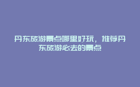 丹东旅游景点哪里好玩，推荐丹东旅游必去的景点