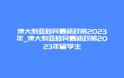 澳大利亚移民最新政策2023年_澳大利亚移民最新政策2023年留学生