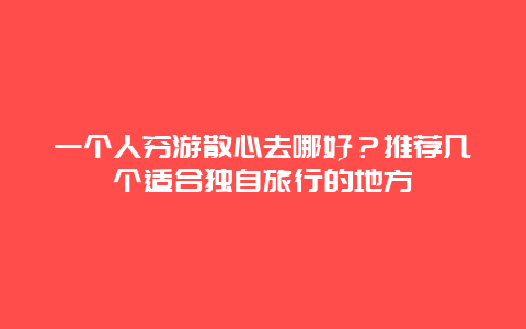 一个人穷游散心去哪好？推荐几个适合独自旅行的地方