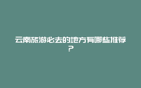 云南旅游必去的地方有哪些推荐？