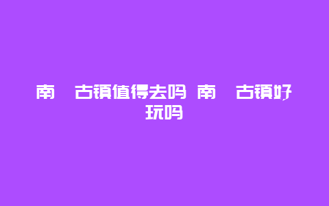 南浔古镇值得去吗 南浔古镇好玩吗