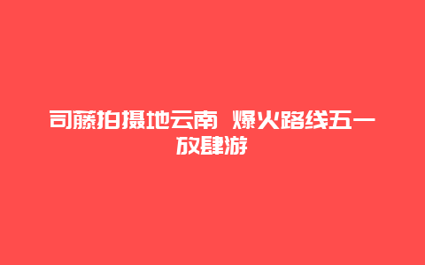 司藤拍摄地云南 爆火路线五一放肆游