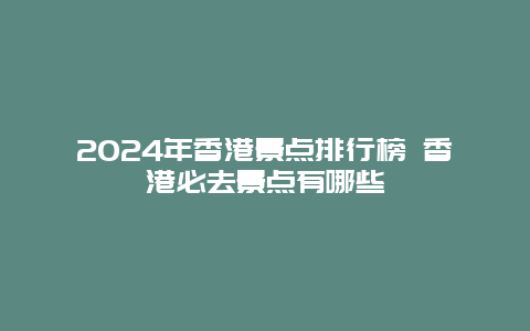 2024年香港景点排行榜 香港必去景点有哪些