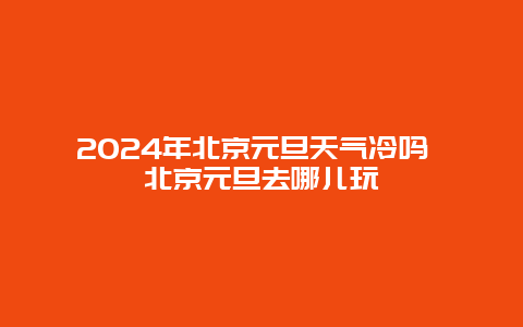 2024年北京元旦天气冷吗 北京元旦去哪儿玩