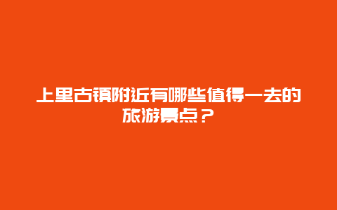 上里古镇附近有哪些值得一去的旅游景点？