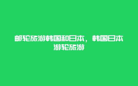 邮轮旅游韩国和日本，韩国日本游轮旅游