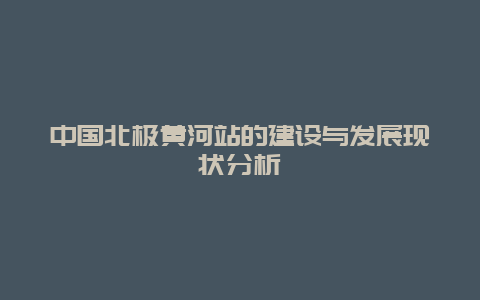 中国北极黄河站的建设与发展现状分析