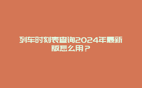 列车时刻表查询2024年最新版怎么用？