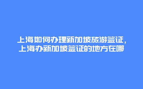 上海如何办理新加坡旅游签证，上海办新加坡签证的地方在哪