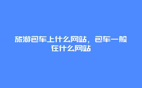 旅游包车上什么网站，包车一般在什么网站