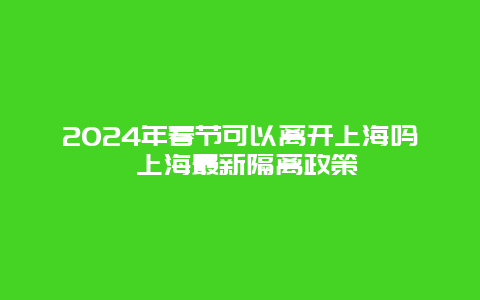 2024年春节可以离开上海吗 上海最新隔离政策