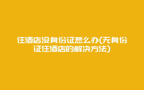 住酒店没身份证怎么办(无身份证住酒店的解决方法)