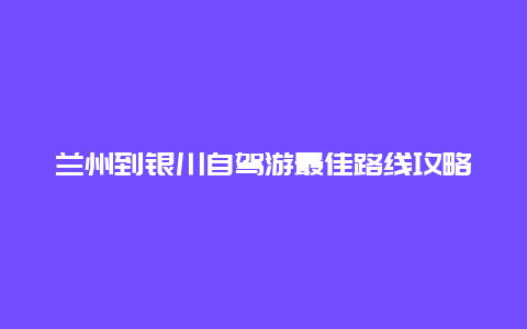 兰州到银川自驾游最佳路线攻略