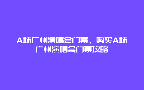 A妹广州演唱会门票，购买A妹广州演唱会门票攻略