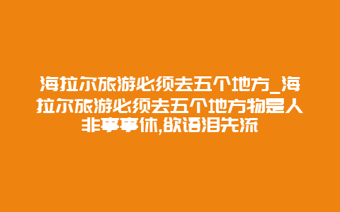 海拉尔旅游必须去五个地方_海拉尔旅游必须去五个地方物是人非事事休,欲语泪先流