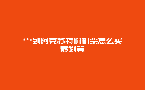 ***到阿克苏特价机票怎么买最划算