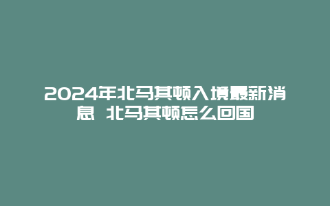 2024年北马其顿入境最新消息 北马其顿怎么回国