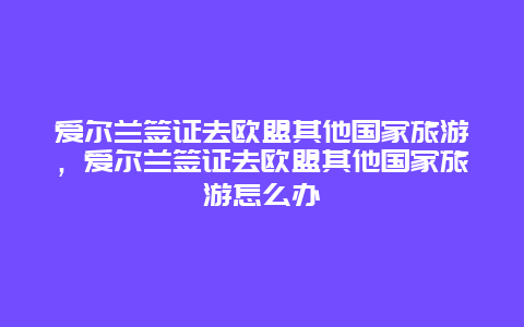 爱尔兰签证去欧盟其他国家旅游，爱尔兰签证去欧盟其他国家旅游怎么办