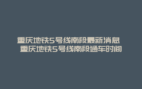 重庆地铁5号线南段最新消息 重庆地铁5号线南段通车时间