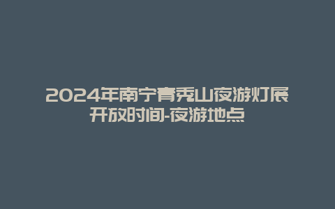 2024年南宁青秀山夜游灯展开放时间-夜游地点