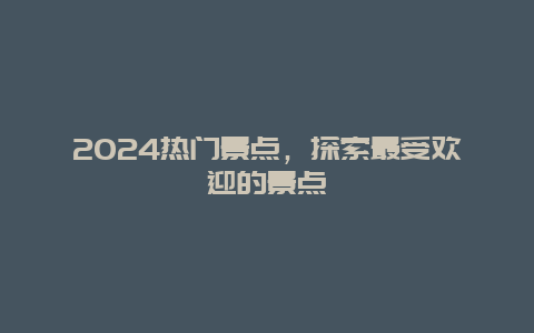 2024热门景点，探索最受欢迎的景点