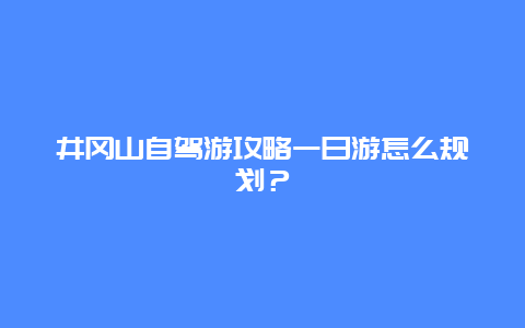 井冈山自驾游攻略一日游怎么规划？