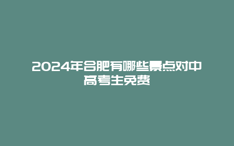 2024年合肥有哪些景点对中高考生免费