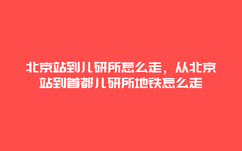 北京站到儿研所怎么走，从北京站到首都儿研所地铁怎么走