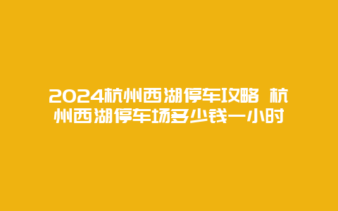 2024杭州西湖停车攻略 杭州西湖停车场多少钱一小时