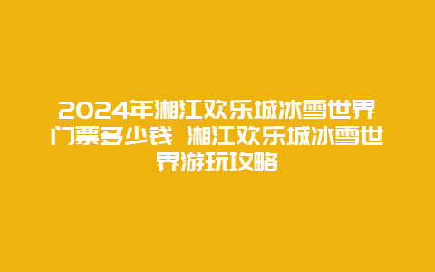 2024年湘江欢乐城冰雪世界门票多少钱 湘江欢乐城冰雪世界游玩攻略