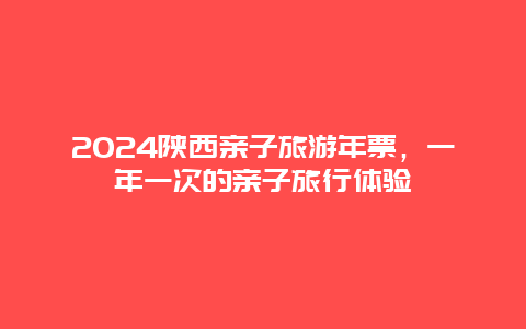 2024陕西亲子旅游年票，一年一次的亲子旅行体验