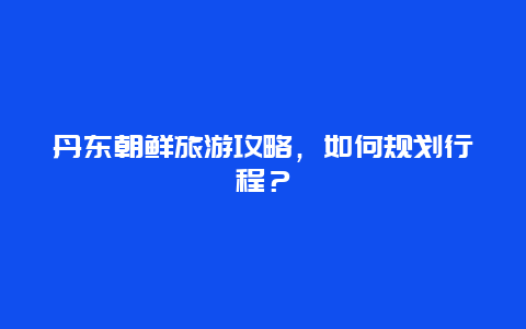 丹东朝鲜旅游攻略，如何规划行程？