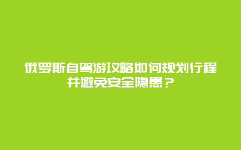 俄罗斯自驾游攻略如何规划行程并避免安全隐患？