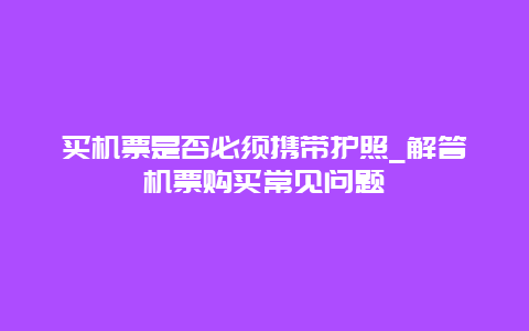 买机票是否必须携带护照_解答机票购买常见问题