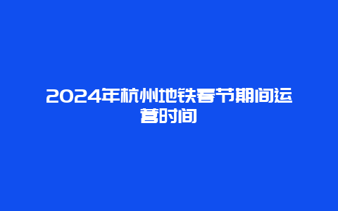 2024年杭州地铁春节期间运营时间