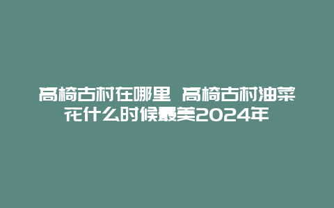 高椅古村在哪里 高椅古村油菜花什么时候最美2024年