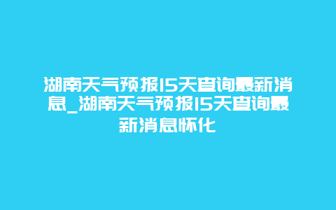 湖南天气预报15天查询最新消息_湖南天气预报15天查询最新消息怀化