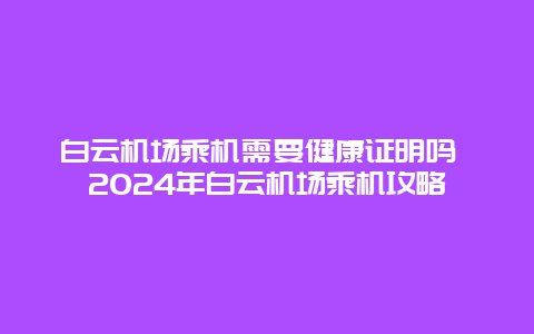 白云机场乘机需要健康证明吗 2024年白云机场乘机攻略