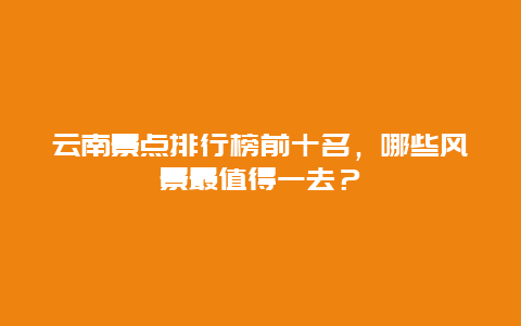 云南景点排行榜前十名，哪些风景最值得一去？